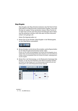 Page 114NUENDO
3 – 114 Die MIDI-Editoren
Step-Eingabe
Step-Eingabe oder Step-Aufnahme bedeutet, dass Sie Note für Note 
(oder Akkord für Akkord) einzeln hintereinander eingeben, ohne dass 
Sie über ein exaktes Timing nachdenken müssen. Diese Technik ist 
vor allem dann sinnvoll, wenn Sie genaue Vorstellungen davon haben, 
was Sie aufnehmen möchten, Ihnen dies aber mit Ihrem Instrument 
einfach nicht gelingen will.
Gehen Sie folgendermaßen vor:
1.Klicken Sie auf den Schalter »Step-Eingabe« in der Werkzeugzeile,...