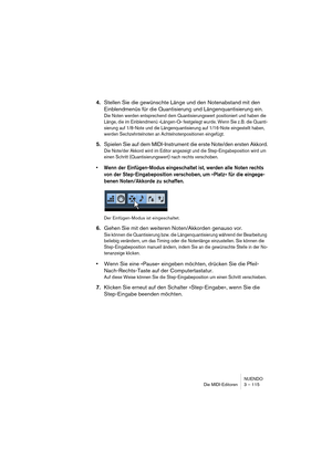 Page 115NUENDO
Die MIDI-Editoren 3 – 115
4.Stellen Sie die gewünschte Länge und den Notenabstand mit den 
Einblendmenüs für die Quantisierung und Längenquantisierung ein.
Die Noten werden entsprechend dem Quantisierungswert positioniert und haben die 
Länge, die im Einblendmenü »Längen-Q« festgelegt wurde. Wenn Sie z.B. die Quanti-
sierung auf 1/8-Note und die Längenquantisierung auf 1/16-Note eingestellt haben, 
werden Sechzehntelnoten an Achtelnotenpositionen eingefügt.
5.Spielen Sie auf dem MIDI-Instrument...