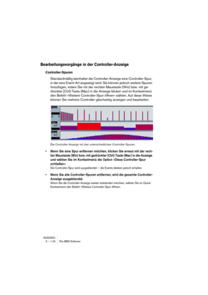 Page 116NUENDO
3 – 116 Die MIDI-Editoren
Bearbeitungsvorgänge in der Controller-Anzeige
Controller-Spuren
Standardmäßig beinhaltet die Controller-Anzeige eine Controller-Spur, 
in der eine Event-Art angezeigt wird. Sie können jedoch weitere Spuren 
hinzufügen, indem Sie mit der rechten Maustaste (Win) bzw. mit ge-
drückter [Ctrl]-Taste (Mac) in die Anzeige klicken und im Kontextmenü 
den Befehl »Weitere Controller-Spur öffnen« wählen. Auf diese Weise 
können Sie mehrere Controller gleichzeitig anzeigen und...