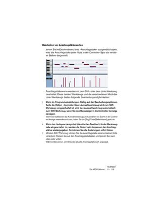 Page 119NUENDO
Die MIDI-Editoren 3 – 119
Bearbeiten von Anschlagstärkewerten
Wenn Sie im Einblendmenü links »Anschlagstärke« ausgewählt haben, 
wird die Anschlagstärke jeder Note in der Controller-Spur als vertika-
ler Balken dargestellt.
Anschlagstärkewerte werden mit dem Stift- oder dem Linie-Werkzeug 
bearbeitet. Diese beiden Werkzeuge und die verschiedenen Modi des 
Linie-Werkzeugs bieten folgende Bearbeitungsmöglichkeiten:
•Wenn im Programmeinstellungen-Dialog auf der Bearbeitungsoptionen-
Seite die Option...