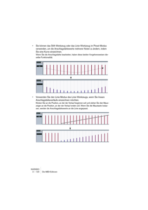 Page 120NUENDO
3 – 120 Die MIDI-Editoren
•Sie können das Stift-Werkzeug oder das Linie-Werkzeug im Pinsel-Modus 
verwenden, um die Anschlagstärkewerte mehrerer Noten zu ändern, indem 
Sie eine Kurve einzeichnen.
Wenn Sie die Anschlagstärke bearbeiten, haben diese beiden Vorgehensweisen die-
selbe Funktionalität.
•Verwenden Sie den Linie-Modus des Linie-Werkzeugs, wenn Sie lineare 
Anschlagstärkeverläufe einzeichnen möchten.
Klicken Sie an die Position, an der der Verlauf beginnen soll und ziehen Sie den Maus-...