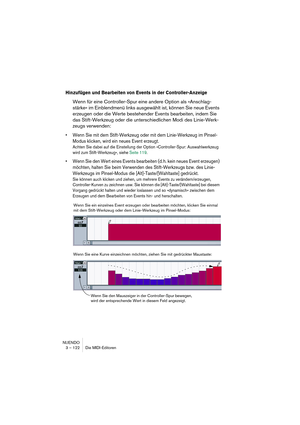 Page 122NUENDO
3 – 122 Die MIDI-Editoren
Hinzufügen und Bearbeiten von Events in der Controller-Anzeige
Wenn für eine Controller-Spur eine andere Option als »Anschlag-
stärke« im Einblendmenü links ausgewählt ist, können Sie neue Events 
erzeugen oder die Werte bestehender Events bearbeiten, indem Sie 
das Stift-Werkzeug oder die unterschiedlichen Modi des Linie-Werk-
zeugs verwenden:
•Wenn Sie mit dem Stift-Werkzeug oder mit dem Linie-Werkzeug im Pinsel-
Modus klicken, wird ein neues Event erzeugt.
Achten Sie...