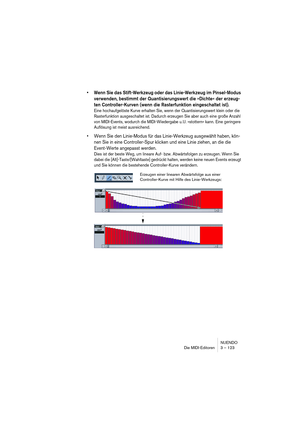 Page 123NUENDO
Die MIDI-Editoren 3 – 123
•Wenn Sie das Stift-Werkzeug oder das Linie-Werkzeug im Pinsel-Modus 
verwenden, bestimmt der Quantisierungswert die »Dichte« der erzeug-
ten Controller-Kurven (wenn die Rasterfunktion eingeschaltet ist).
Eine hochaufgelöste Kurve erhalten Sie, wenn der Quantisierungswert klein oder die 
Rasterfunktion ausgeschaltet ist. Dadurch erzeugen Sie aber auch eine große Anzahl 
von MIDI-Events, wodurch die MIDI-Wiedergabe u. U. »stottern« kann. Eine geringere 
Auflösung ist meist...