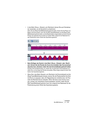 Page 125NUENDO
Die MIDI-Editoren 3 – 125
•In den Modi »Sinus«, »Dreieck« und »Rechteck« können Sie auch Sondertas-
ten verwenden, um die Kurvenform zu bestimmen.
Wenn Sie die [Strg]-Taste/[Befehlstaste] gedrückt halten, können Sie die Phase zum 
Beginn der Kurve ändern, wenn Sie die [Alt]-Taste/[Wahltaste] und die [Strg]-Taste/
[Befehlstaste] gedrückt halten und die Rasterfunktion eingeschaltet ist, können Sie die 
Position der gesamten Kurve ändern (in beiden Fällen entspricht der Rasterwert für 
das...