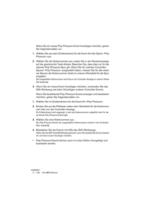 Page 128NUENDO
3 – 128 Die MIDI-Editoren
Wenn Sie ein neues Poly-Pressure-Event hinzufügen möchten, gehen 
Sie folgendermaßen vor:
1.Wählen Sie aus dem Einblendmenü für die Event-Art die Option »Poly 
Pressure« aus.
2.Wählen Sie die Notennummer aus, indem Sie in der Klaviaturanzeige 
auf die gewünschte Taste klicken. Beachten Sie, dass dies nur für die 
oberste Poly-Pressure-Spur gilt. Wenn Sie für mehrere Controller-
Spuren »Poly Pressure« ausgewählt haben, müssen Sie für alle weite-
ren Spuren die Notennummer...