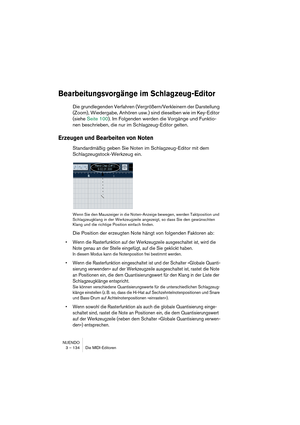 Page 134NUENDO
3 – 134 Die MIDI-Editoren
Bearbeitungsvorgänge im Schlagzeug-Editor
Die grundlegenden Verfahren (Vergrößern/Verkleinern der Darstellung 
(Zoom), Wiedergabe, Anhören usw.) sind dieselben wie im Key-Editor 
(siehe Seite 100). Im Folgenden werden die Vorgänge und Funktio-
nen beschrieben, die nur im Schlagzeug-Editor gelten.
Erzeugen und Bearbeiten von Noten
Standardmäßig geben Sie Noten im Schlagzeug-Editor mit dem 
Schlagzeugstock-Werkzeug ein.
Wenn Sie den Mauszeiger in die Noten-Anzeige bewegen,...