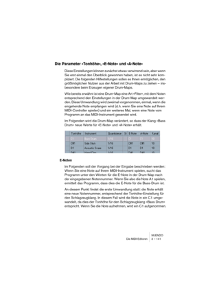 Page 141NUENDO
Die MIDI-Editoren 3 – 141
Die Parameter »Tonhöhe«, »E-Note« und »A-Note«
Diese Einstellungen können zunächst etwas verwirrend sein, aber wenn 
Sie erst einmal den Überblick gewonnen haben, ist es nicht sehr kom-
pliziert. Die folgenden Hilfestellungen sollen es Ihnen ermöglichen, den 
größtmöglichen Nutzen aus der Arbeit mit Drum-Maps zu ziehen – ins-
besondere beim Erzeugen eigener Drum-Maps.
Wie bereits erwähnt ist eine Drum-Map eine Art »Filter«, mit dem Noten 
entsprechend den Einstellungen in...