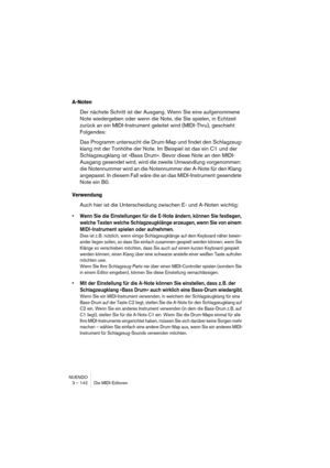 Page 142NUENDO
3 – 142 Die MIDI-Editoren
A-Noten
Der nächste Schritt ist der Ausgang. Wenn Sie eine aufgenommene 
Note wiedergeben oder wenn die Note, die Sie spielen, in Echtzeit 
zurück an ein MIDI-Instrument geleitet wird (MIDI-Thru), geschieht 
Folgendes:
Das Programm untersucht die Drum-Map und findet den Schlagzeug-
klang mit der Tonhöhe der Note. Im Beispiel ist das ein C1 und der 
Schlagzeugklang ist »Bass Drum«. Bevor diese Note an den MIDI-
Ausgang gesendet wird, wird die zweite Umwandlung vorgenommen:...