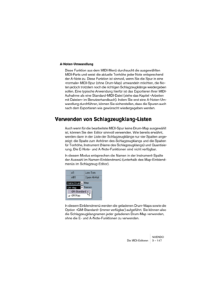 Page 147NUENDO
Die MIDI-Editoren 3 – 147
A-Noten-Umwandlung
Diese Funktion aus dem MIDI-Menü durchsucht die ausgewählten 
MIDI-Parts und weist die aktuelle Tonhöhe jeder Note entsprechend 
der A-Note zu. Diese Funktion ist sinnvoll, wenn Sie die Spur in eine 
»normale« MIDI-Spur (ohne Drum-Map) umwandeln möchten, die No-
ten jedoch trotzdem noch die richtigen Schlagzeugklänge wiedergeben 
sollen. Eine typische Anwendung hierfür ist das Exportieren Ihrer MIDI-
Aufnahme als eine Standard-MIDI-Datei (siehe das...