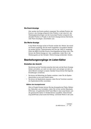 Page 149NUENDO
Die MIDI-Editoren 3 – 149
Die Event-Anzeige
Hier werden die Events grafisch angezeigt. Die vertikale Position der 
Events in der Anzeige entspricht ihrer Position in der Liste (d. h. der 
Wiedergabereihenfolge) und die horizontale Position entspricht der 
aktuellen Position im Projekt. In der Event-Anzeige können Sie Events 
oder Parts hinzufügen, verschieben usw.
Die Werte-Anzeige
In der Werte-Anzeige rechts im Fenster werden die »Werte« der einzel-
nen Events angezeigt, die hier leicht angesehen...