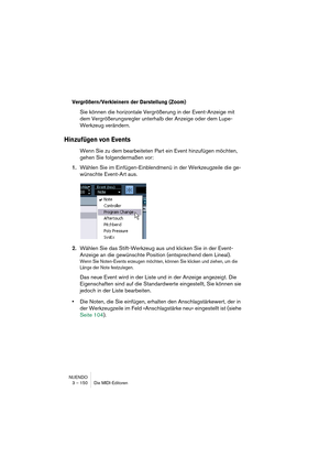 Page 150NUENDO
3 – 150 Die MIDI-Editoren
Vergrößern/Verkleinern der Darstellung (Zoom)
Sie können die horizontale Vergrößerung in der Event-Anzeige mit 
dem Vergrößerungsregler unterhalb der Anzeige oder dem Lupe-
Werkzeug verändern.
Hinzufügen von Events
Wenn Sie zu dem bearbeiteten Part ein Event hinzufügen möchten, 
gehen Sie folgendermaßen vor:
1.Wählen Sie im Einfügen-Einblendmenü in der Werkzeugzeile die ge-
wünschte Event-Art aus.
2.Wählen Sie das Stift-Werkzeug aus und klicken Sie in der Event-
Anzeige...