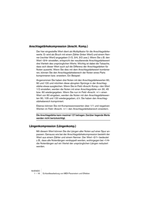 Page 16 
NUENDO
1 – 16 Echtzeitbearbeitung von MIDI-Parametern und Effekten 
Anschlagstärkekompression (Anschl. Komp.)
 
Der hier eingestellte Wert dient als Multiplikator für die Anschlagstärke-
werte. Er wird als Bruch mit einem Zähler (linker Wert) und einem Nen-
ner (rechter Wert) angegeben (1/2, 3/4, 3/2 usw.). Wenn Sie z. B. den 
Wert »3/4« einstellen, entspricht der resultierende Anschlagstärkewert 
drei Vierteln des ursprünglichen Werts. Wichtig ist dabei die Tatsache, 
dass sich dieser Wert auch auf...