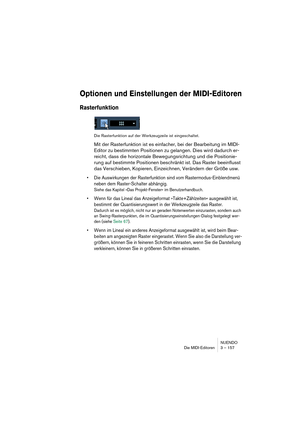 Page 157NUENDO
Die MIDI-Editoren 3 – 157
Optionen und Einstellungen der MIDI-Editoren
Rasterfunktion
Die Rasterfunktion auf der Werkzeugzeile ist eingeschaltet.
Mit der Rasterfunktion ist es einfacher, bei der Bearbeitung im MIDI-
Editor zu bestimmten Positionen zu gelangen. Dies wird dadurch er-
reicht, dass die horizontale Bewegungsrichtung und die Positionie-
rung auf bestimmte Positionen beschränkt ist. Das Raster beeinflusst 
das Verschieben, Kopieren, Einzeichnen, Verändern der Größe usw.
•Die Auswirkungen...