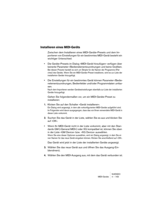 Page 163NUENDO
MIDI-Geräte 4 – 163
Installieren eines MIDI-Geräts
Zwischen dem Installieren eines MIDI-Geräte-Presets und dem Im-
portieren von Einstellungen für ein bestimmtes MIDI-Gerät besteht ein 
wichtiger Unterschied:
•Die Geräte-Presets im Dialog »MIDI-Gerät hinzufügen« verfügen über 
keinerlei Parameter-/Bedienelementzuordnungen und keine Grafiken.
Bei diesen Presets handelt es sich um Skripte für die Namen der Programme (Pat-
ches) des Geräts. Wenn Sie ein MIDI-Geräte-Preset installieren, wird es zur...