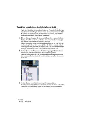 Page 166NUENDO
4 – 166 MIDI-Geräte
Auswählen eines Patches für ein installiertes Gerät
Nach dem Einstellen der oben beschriebenen Parameter finden Sie das 
installierte Gerät im Projekt-Fenster in den Einblendmenüs für die MIDI-
Ausgänge (im Inspector und der Spurliste). Sie können jetzt Patches 
folgendermaßen nach ihren Namen auswählen:
1.Öffnen Sie das Ausgang-Einblendmenü (»out:«) im Inspector oder in 
der Spurliste für die Spur, auf der das installierte Gerät wiedergege-
ben werden soll und wählen Sie das...