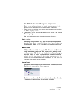 Page 169NUENDO
MIDI-Geräte 4 – 169
Eine Patch-Struktur umfasst die folgenden Komponenten:
•Bänke werden zur Kategorisierung von Sounds verwendet und sind in der 
Regel in Patches, Performances und Drums unterteilt (siehe oben).
•Bänke können eine beliebige Anzahl von Gruppen enthalten, die in der Liste 
als Ordner angezeigt werden.
•Die einzelnen Patches, Performances oder Drum-Kits werden in der Liste als 
Presets angezeigt.
Das Befehle-Einblendmenü bietet die folgenden Optionen:
Bank erstellen
Mit diesem...