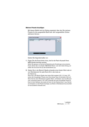 Page 171NUENDO
MIDI-Geräte 4 – 171
Mehrere Presets hinzufügen
Mit diesem Befehl wird ein Dialog angezeigt, über den Sie mehrere 
Presets für die ausgewählte Bank bzw. den ausgewählten Ordner 
definieren können.
Gehen Sie folgendermaßen vor:
1.Fügen Sie die Event-Arten hinzu, die für die Patch-Auswahl Ihres 
MIDI-Geräts benötigt werden.
Gehen Sie genauso vor wie bei der Bearbeitung der Einstellungen eines einzelnen 
Events. Klicken Sie in der Spalte »MIDI-Befehl-Name« unter dem letzten Eintrag und 
wählen Sie...