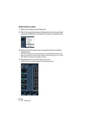 Page 180NUENDO
4 – 180 MIDI-Geräte
Geräte-Ansichten im Mixer
1.Öffnen Sie den Mixer in der Großansicht.
2.Öffnen Sie das Ansichtsoptionen-Einblendmenü für den mit dem Gerät 
verbundenen MIDI-Kanal und wählen Sie die Option »Geräte-Ansicht«.
3.Klicken Sie auf das Symbol, das im erweiterten Bereich des Mixers 
angezeigt wird.
Wie auch im Inspector wird ein Einblendmenü mit einem Bedienfelder-Ordner ange-
zeigt. In der Liste sind nur die Ansichten aufgeführt, die klein genug sind, um im erwei-
terten Bereich des...