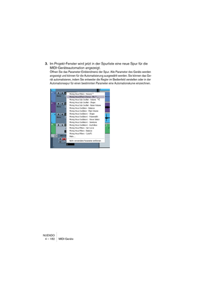 Page 182NUENDO
4 – 182 MIDI-Geräte
3.Im Projekt-Fenster wird jetzt in der Spurliste eine neue Spur für die 
MIDI-Geräteautomation angezeigt.
Öffnen Sie das Parameter-Einblendmenü der Spur. Alle Parameter des Geräts werden 
angezeigt und können für die Automatisierung ausgewählt werden. Sie können das Ge-
rät automatisieren, indem Sie entweder die Regler im Bedienfeld verstellen oder in der 
Automationsspur für einen bestimmten Parameter eine Automationskurve einzeichnen.  