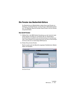Page 183NUENDO
MIDI-Geräte 4 – 183
Die Fenster des Bedienfeld-Editors
Zur Bearbeitung von Bedienfeldern stehen Ihnen zwei Fenster zur 
Verfügung, das Gerät-Fenster und das Fenster »Bedienfeld bearbei-
ten«. Im folgenden Abschnitt werden diese Fenster und ihre Verwen-
dung beschrieben.
Das Gerät-Fenster
1.Wählen Sie in der MIDI-Geräte-Verwaltung aus der Liste der instal-
lierten Geräte ein Gerät aus und klicken Sie auf »Gerät öffnen«.
Das Gerät-Fenster wird geöffnet. Links wird die Knotenstruktur für das Gerät...