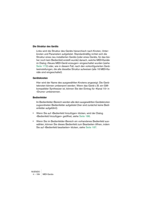 Page 184NUENDO
4 – 184 MIDI-Geräte
Die Struktur des Geräts
Links wird die Struktur des Geräts hierarchisch nach Knoten, Unter-
knoten und Parametern aufgelistet. Standardmäßig richtet sich die 
Struktur eines neu installierten Geräts (oder eines Geräts, für das bis-
her noch kein Bedienfeld erstellt wurde) danach, welche MIDI-Kanäle 
im Dialog »Neues MIDI-Gerät erzeugen« eingeschaltet wurden (siehe 
Seite 173) oder, wie in diesem Fall, nach den vorkonfigurierten Gerä-
teeinstellungen, die alle dieselbe Struktur...