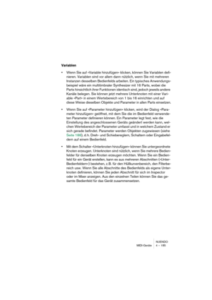 Page 185NUENDO
MIDI-Geräte 4 – 185
Variablen
•Wenn Sie auf »Variable hinzufügen« klicken, können Sie Variablen defi-
nieren. Variablen sind vor allem dann nützlich, wenn Sie mit mehreren 
Instanzen desselben Bedienfelds arbeiten. Ein typisches Anwendungs-
beispiel wäre ein multitimbraler Synthesizer mit 16 Parts, wobei die 
Parts hinsichtlich ihrer Funktionen identisch sind, jedoch jeweils andere 
Kanäle belegen. Sie können jetzt mehrere Unterknoten mit einer Vari-
able »Part« in einem Wertebereich von 1 bis 16...