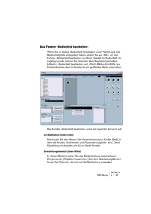 Page 187NUENDO
MIDI-Geräte 4 – 187
Das Fenster »Bedienfeld bearbeiten«
Wenn Sie im Dialog »Bedienfeld hinzufügen« einen Namen und eine 
Bedienfeldgröße angegeben haben, klicken Sie auf »OK«, um das 
Fenster »Bedienfeld bearbeiten« zu öffnen. Sobald ein Bedienfeld hin-
zugefügt wurde, können Sie zwischen allen Bearbeitungsfenstern 
(»Gerät«, »Bedienfeld bearbeiten« und »Patch-Bänke«) mit Hilfe des 
Einblendmenüs oben im Fenster für ein geöffnetes Gerät umschalten.
Das Fenster »Bedienfeld bearbeiten« weist die...