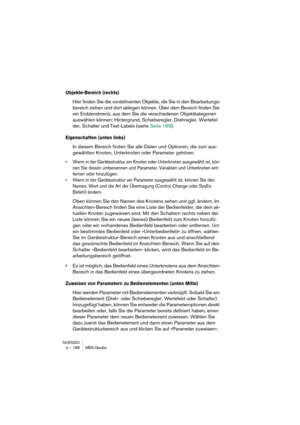 Page 188NUENDO
4 – 188 MIDI-Geräte
Objekte-Bereich (rechts)
Hier finden Sie die vordefinierten Objekte, die Sie in den Bearbeitungs-
bereich ziehen und dort ablegen können. Über dem Bereich finden Sie 
ein Einblendmenü, aus dem Sie die verschiedenen Objektkategorien 
auswählen können: Hintergrund, Schieberegler, Drehregler, Wertefel-
der, Schalter und Text-Labels (siehe Seite 189).
Eigenschaften (unten links)
In diesem Bereich finden Sie alle Daten und Optionen, die zum aus-
gewählten Knoten, Unterknoten oder...