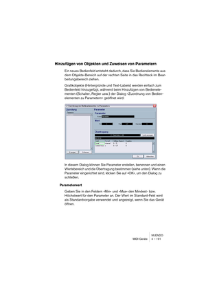 Page 191NUENDO
MIDI-Geräte 4 – 191
Hinzufügen von Objekten und Zuweisen von Parametern
Ein neues Bedienfeld entsteht dadurch, dass Sie Bedienelemente aus 
dem Objekte-Bereich auf der rechten Seite in das Rechteck im Bear-
beitungsbereich ziehen.
Grafikobjekte (Hintergründe und Text-Labels) werden einfach zum 
Bedienfeld hinzugefügt, während beim Hinzufügen von Bedienele-
menten (Schalter, Regler usw.) der Dialog »Zuordnung von Bedien-
elementen zu Parametern« geöffnet wird:
In diesem Dialog können Sie Parameter...