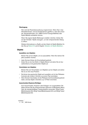 Page 192NUENDO
4 – 192 MIDI-Geräte
Übertragung
Hier wird die Parameterzuordnung vorgenommen. Wenn Sie in das 
Wertefeld klicken, wird ein Einblendmenü geöffnet, in dem Sie entwe-
der »Kanalmeldungen« (d. h. MIDI-Control-Change-Befehle) oder 
SysEx-Befehle auswählen können.
Wenn Sie eigene SysEx-Meldungen erstellen möchten, klicken Sie 
auf den Schalter »SysEx erzeugen«, um den entsprechenden Dialog 
zu öffnen.
Weitere Informationen zu SysEx und der Arbeit mit SysEx-Befehlen fin-
den Sie auf Seite 210 und im...