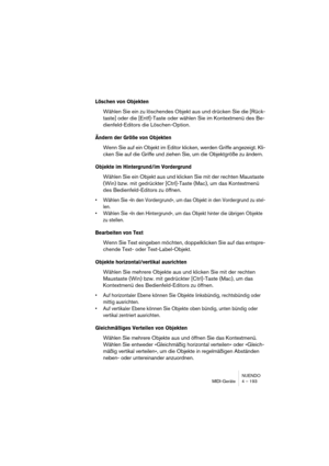 Page 193NUENDO
MIDI-Geräte 4 – 193
Löschen von Objekten
Wählen Sie ein zu löschendes Objekt aus und drücken Sie die [Rück-
taste] oder die [Entf]-Taste oder wählen Sie im Kontextmenü des Be-
dienfeld-Editors die Löschen-Option.
Ändern der Größe von Objekten
Wenn Sie auf ein Objekt im Editor klicken, werden Griffe angezeigt. Kli-
cken Sie auf die Griffe und ziehen Sie, um die Objektgröße zu ändern.
Objekte im Hintergrund/im Vordergrund
Wählen Sie ein Objekt aus und klicken Sie mit der rechten Maustaste 
(Win)...