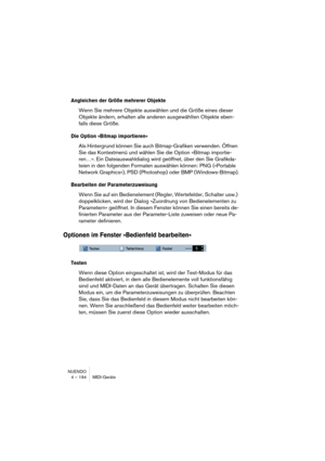 Page 194NUENDO
4 – 194 MIDI-Geräte
Angleichen der Größe mehrerer Objekte
Wenn Sie mehrere Objekte auswählen und die Größe eines dieser 
Objekte ändern, erhalten alle anderen ausgewählten Objekte eben-
falls diese Größe.
Die Option »Bitmap importieren«
Als Hintergrund können Sie auch Bitmap-Grafiken verwenden. Öffnen 
Sie das Kontextmenü und wählen Sie die Option »Bitmap importie-
ren…«. Ein Dateiauswahldialog wird geöffnet, über den Sie Grafikda-
teien in den folgenden Formaten auswählen können: PNG (»Portable...