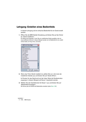 Page 196NUENDO
4 – 196 MIDI-Geräte
Lehrgang: Erstellen eines Bedienfelds
In diesem Lehrgang soll ein einfaches Bedienfeld für ein Gerät erstellt 
werden:
1.Öffnen Sie die MIDI-Geräte-Verwaltung und klicken Sie auf den Schal-
ter »Gerät installieren«.
Ein Dialog wird angezeigt, in dem Sie ein vordefiniertes Gerät auswählen oder ein 
neues definieren können. In diesem Beispiel werden wir ein Bedienfeld für ein vordefi-
niertes Gerät, ein Korg Triton, einrichten.
2.Wenn das Triton-Gerät installiert ist, wählen Sie...