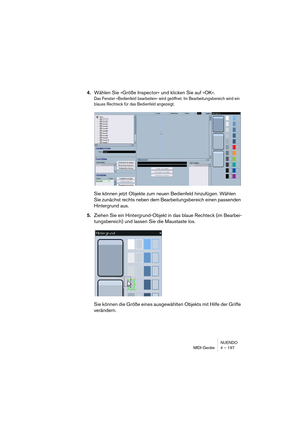 Page 197NUENDO
MIDI-Geräte 4 – 197
4.Wählen Sie »Größe Inspector« und klicken Sie auf »OK«.
Das Fenster »Bedienfeld bearbeiten« wird geöffnet. Im Bearbeitungsbereich wird ein 
blaues Rechteck für das Bedienfeld angezeigt.
Sie können jetzt Objekte zum neuen Bedienfeld hinzufügen. Wählen 
Sie zunächst rechts neben dem Bearbeitungsbereich einen passenden 
Hintergrund aus.
5.Ziehen Sie ein Hintergrund-Objekt in das blaue Rechteck (im Bearbei-
tungsbereich) und lassen Sie die Maustaste los.
Sie können die Größe eines...