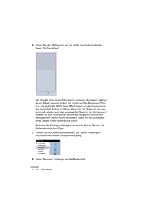 Page 198NUENDO
4 – 198 MIDI-Geräte
6.Ziehen Sie den Hintergrund auf die Größe des Bedienfelds (des 
blauen Rechtecks) auf.
Alle Objekte eines Bedienfelds können einander überlappen. Wählen 
Sie ein Objekt aus und klicken Sie mit der rechten Maustaste (Win) 
bzw. mit gedrückter [Ctrl]-Taste (Mac) darauf, um das Kontextmenü 
des Bedienfeld-Editors zu öffnen. Wenn Sie die Option »In den Vor-
dergrund« wählen, wird das ausgewählte Objekt in den Vordergrund 
gestellt (»In den Hintergrund« bewirkt das Gegenteil). Sie...