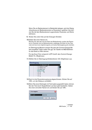 Page 199NUENDO
MIDI-Geräte 4 – 199
Wenn Sie ein Bedienelement im Bedienfeld ablegen, wird der Dialog 
»Zuordnung von Bedienelementen zu Parametern« geöffnet. Hier kön-
nen Sie die dem Bedienelement zugeordneten Parameter und Werte 
definieren.
9.Klicken Sie unten links auf den Erzeugen-Schalter.
10.Geben Sie einen Namen ein.
Beachten Sie, dass dies nicht der Name des Bedienelements, sondern des Parame-
ters ist. Parameter sind von Bedienelementen unabhängig. Die Arbeit mit dem Para-
meter wird durch eine...