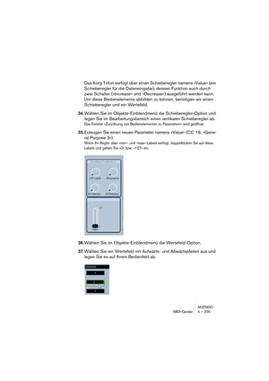 Page 205NUENDO
MIDI-Geräte 4 – 205
Das Korg Triton verfügt über einen Schieberegler namens »Value« (ein 
Schieberegler für die Dateneingabe), dessen Funktion auch durch 
zwei Schalter (»Increase« und »Decrease«) ausgeführt werden kann. 
Um diese Bedienelemente abbilden zu können, benötigen wir einen 
Schieberegler und ein Wertefeld.
34.Wählen Sie im Objekte-Einblendmenü die Schieberegler-Option und 
legen Sie im Bearbeitungsbereich einen vertikalen Schieberegler ab.
Das Fenster »Zuordnung von Bedienelementen zu...