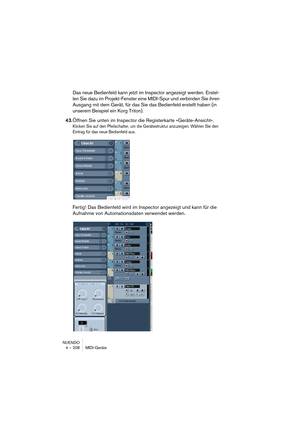 Page 208NUENDO
4 – 208 MIDI-Geräte
Das neue Bedienfeld kann jetzt im Inspector angezeigt werden. Erstel-
len Sie dazu im Projekt-Fenster eine MIDI-Spur und verbinden Sie ihren 
Ausgang mit dem Gerät, für das Sie das Bedienfeld erstellt haben (in 
unserem Beispiel ein Korg Triton).
43.Öffnen Sie unten im Inspector die Registerkarte »Geräte-Ansicht«.
Klicken Sie auf den Pfeilschalter, um die Gerätestruktur anzuzeigen. Wählen Sie den 
Eintrag für das neue Bedienfeld aus.
Fertig! Das Bedienfeld wird im Inspector...