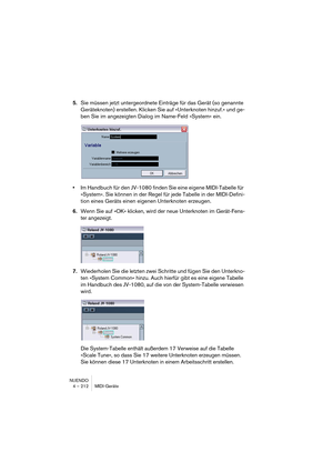 Page 212NUENDO
4 – 212 MIDI-Geräte
5.Sie müssen jetzt untergeordnete Einträge für das Gerät (so genannte 
Geräteknoten) erstellen. Klicken Sie auf »Unterknoten hinzuf.« und ge-
ben Sie im angezeigten Dialog im Name-Feld »System« ein.
•Im Handbuch für den JV-1080 finden Sie eine eigene MIDI-Tabelle für 
»System«. Sie können in der Regel für jede Tabelle in der MIDI-Defini-
tion eines Geräts einen eigenen Unterknoten erzeugen.
6.Wenn Sie auf »OK« klicken, wird der neue Unterknoten im Gerät-Fens-
ter angezeigt....