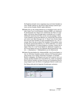 Page 219NUENDO
MIDI-Geräte 4 – 219
Als Ergebnis wird jetzt »error« angezeigt, da ja noch keine Variable na-
mens »DevID« definiert ist. Sie können diese Anzeige zunächst igno-
rieren und die Variable »DevID« später definieren.
23.Stellen Sie nun die richtige Adresse ein. Im Handbuch wird in der Ta-
belle »Scale Tune« für die Adressen »Address1MSB« und »Address2« 
für alle Parameter der »Scale Tune«-Unterknoten der Wert »0« ange-
geben. Sie können diese Einträge daher unverändert auf »0« lassen. 
»Address3«...