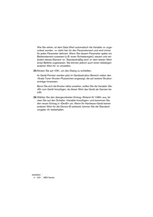 Page 220NUENDO
4 – 220 MIDI-Geräte
Wie Sie sehen, ist dem Data-Wert automatisch die Variable »x« zuge-
ordnet worden. »x« steht hier für den Parameterwert und wird immer 
für jeden Parameter definiert. Wenn Sie diesem Parameter später ein 
Bedienelement zuweisen (z. B. einen Schieberegler), steuert und ver-
ändert dieses Element »x«. Standardmäßig wird »x« dem letzten Wert 
eines Befehls zugewiesen. Sie können jedoch auch einen beliebigen 
anderen Wert für »x« einstellen.
25.Klicken Sie auf »OK«, um den Dialog...