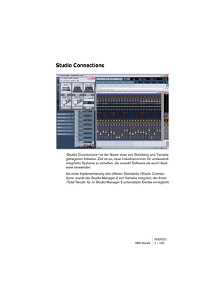 Page 225NUENDO
MIDI-Geräte 4 – 225
Studio Connections
»Studio Connections« ist der Name einer von Steinberg und Yamaha 
getragenen Initiative. Ziel ist es, neue Industrienormen für umfassend 
integrierte Systeme zu schaffen, die sowohl Software als auch Hard-
ware verwenden.
Als erste Implementierung des offenen Standards »Studio Connec-
tions« wurde der Studio Manager 2 von Yamaha integriert, der Ihnen 
»Total Recall« für im Studio Manager 2 unterstützte Geräte ermöglicht. 