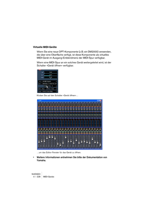 Page 228NUENDO
4 – 228 MIDI-Geräte
Virtuelle MIDI-Geräte
Wenn Sie eine neue OPT-Komponente (z. B. ein DM2000) verwenden, 
die über eine Oberfläche verfügt, ist diese Komponente als virtuelles 
MIDI-Gerät im Ausgang-Einblendmenü der MIDI-Spur verfügbar.
Wenn eine MIDI-Spur an ein solches Gerät weitergeleitet wird, ist der 
Schalter »Gerät öffnen« verfügbar.
Klicken Sie auf den Schalter »Gerät öffnen«…
…um das Editor-Fenster für das Gerät zu öffnen.
•Weitere Informationen entnehmen Sie bitte der Dokumentation von...