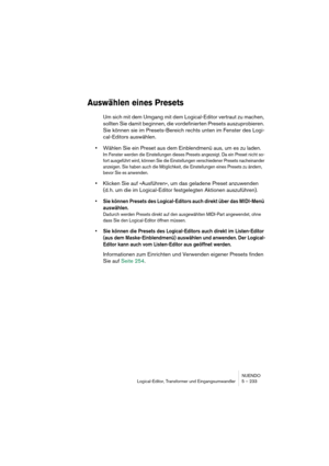 Page 233NUENDO
Logical-Editor, Transformer und Eingangsumwandler 5 – 233
Auswählen eines Presets
Um sich mit dem Umgang mit dem Logical-Editor vertraut zu machen, 
sollten Sie damit beginnen, die vordefinierten Presets auszuprobieren. 
Sie können sie im Presets-Bereich rechts unten im Fenster des Logi-
cal-Editors auswählen.
•Wählen Sie ein Preset aus dem Einblendmenü aus, um es zu laden.
Im Fenster werden die Einstellungen dieses Presets angezeigt. Da ein Preset nicht so-
fort ausgeführt wird, können Sie die...