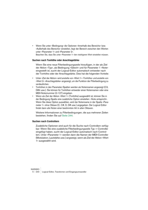 Page 240NUENDO
5 – 240 Logical-Editor, Transformer und Eingangsumwandler
•Wenn Sie unter »Bedingung« die Optionen »Innerhalb des Bereichs« bzw. 
»Außerhalb des Bereichs« einstellen, liegt der Bereich zwischen den Werten 
unter »Parameter 1« und »Parameter 2«.
Beachten Sie, dass Sie unter »Parameter 1« den niedrigeren Wert einstellen müssen.
Suchen nach Tonhöhe oder Anschlagstärke
Wenn Sie eine neue Filterbedingungszeile hinzufügen, in der als Ziel 
der Aktion »Typ«, als Bedingung »Gleich« und für Parameter 1...