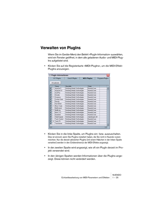 Page 25 
NUENDO
Echtzeitbearbeitung von MIDI-Parametern und Effekten 1 – 25 
Verwalten von PlugIns
 
Wenn Sie im Geräte-Menü den Befehl »PlugIn-Information« auswählen, 
wird ein Fenster geöffnet, in dem alle geladenen Audio- und MIDI-Plug-
Ins aufgelistet sind. 
• 
Klicken Sie auf die Registerkarte »MIDI-PlugIns«, um die MIDI-Effekt-
PlugIns anzuzeigen. 
• 
Klicken Sie in die linke Spalte, um PlugIns ein- bzw. auszuschalten. 
Dies ist sinnvoll, wenn Sie PlugIns installiert haben, die Sie nicht in Nuendo nutzen...