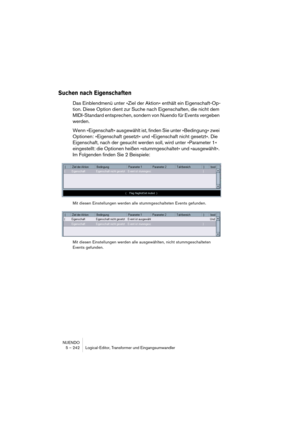 Page 242NUENDO
5 – 242 Logical-Editor, Transformer und Eingangsumwandler
Suchen nach Eigenschaften
Das Einblendmenü unter »Ziel der Aktion« enthält ein Eigenschaft-Op-
tion. Diese Option dient zur Suche nach Eigenschaften, die nicht dem 
MIDI-Standard entsprechen, sondern von Nuendo für Events vergeben 
werden.
Wenn »Eigenschaft« ausgewählt ist, finden Sie unter »Bedingung« zwei 
Optionen: »Eigenschaft gesetzt« und »Eigenschaft nicht gesetzt«. Die 
Eigenschaft, nach der gesucht werden soll, wird unter »Parameter...