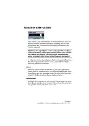 Page 247NUENDO
Logical-Editor, Transformer und Eingangsumwandler 5 – 247
Auswählen einer Funktion
Oben links im Logical-Editor finden Sie ein Einblendmenü, über das 
die auszuführende Bearbeitungsfunktion eingestellt wird. Im Feld 
rechts neben dem Einblendmenü wird eine kurze Erläuterung der 
Funktion angezeigt.
Die Aktionen des Logical-Editors werden nur durchgeführt, wenn Sie zu-
vor auf den Ausführen-Schalter geklickt haben. Im MIDI-Effekt »Transfor-
mer« dagegen gibt es keinen Ausführen-Schalter, die...