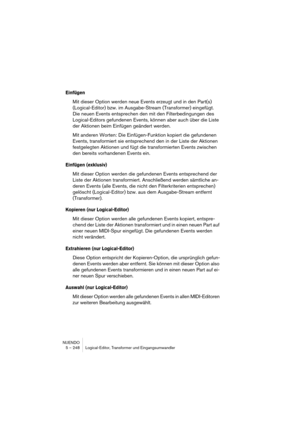 Page 248NUENDO
5 – 248 Logical-Editor, Transformer und Eingangsumwandler
Einfügen
Mit dieser Option werden neue Events erzeugt und in den Part(s) 
(Logical-Editor) bzw. im Ausgabe-Stream (Transformer) eingefügt. 
Die neuen Events entsprechen den mit den Filterbedingungen des 
Logical-Editors gefundenen Events, können aber auch über die Liste 
der Aktionen beim Einfügen geändert werden.
Mit anderen Worten: Die Einfügen-Funktion kopiert die gefundenen 
Events, transformiert sie entsprechend den in der Liste der...