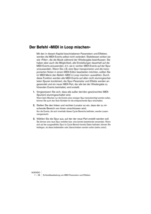 Page 26 
NUENDO
1 – 26 Echtzeitbearbeitung von MIDI-Parametern und Effekten 
Der Befehl »MIDI in Loop mischen«
 
Mit den in diesem Kapitel beschriebenen Parametern und Effekten, 
werden die MIDI-Events selbst nicht verändert. Stattdessen wirken sie 
wie »Filter«, die die Musik während der Wiedergabe beeinflussen. Sie 
haben aber auch die Möglichkeit, alle Einstellungen dauerhaft auf die 
MIDI-Events anzuwenden, d. h. sie in »echte« MIDI-Events auf der Spur 
umzuwandeln. Wenn Sie z. B. eine Spur transponieren...